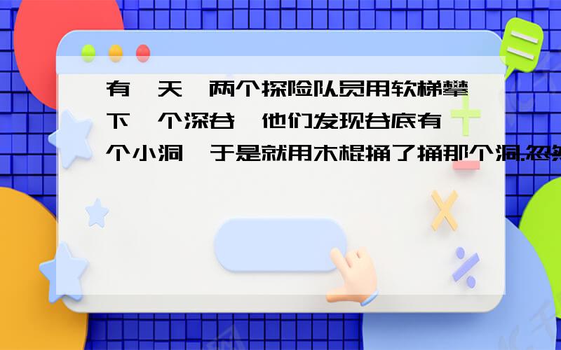 有一天,两个探险队员用软梯攀下一个深谷,他们发现谷底有一个小洞,于是就用木棍捅了捅那个洞.忽然,从那个小洞涌出大量的泉水,不一会儿,水就升到了腰部,并且还在不断上涨.两个人都不会