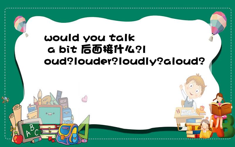 would you talk a bit 后面接什么?loud?louder?loudly?aloud?