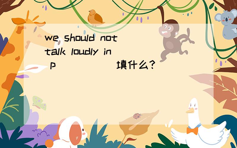 we should not talk loudly in p_____ 填什么?