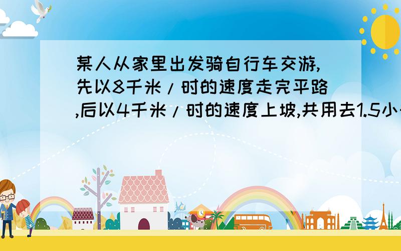 某人从家里出发骑自行车交游,先以8千米/时的速度走完平路,后以4千米/时的速度上坡,共用去1.5小时到达目的地,回来时以12千米/时的速度下坡.而后以9千米/时的速度走完平路回家,返回时共用