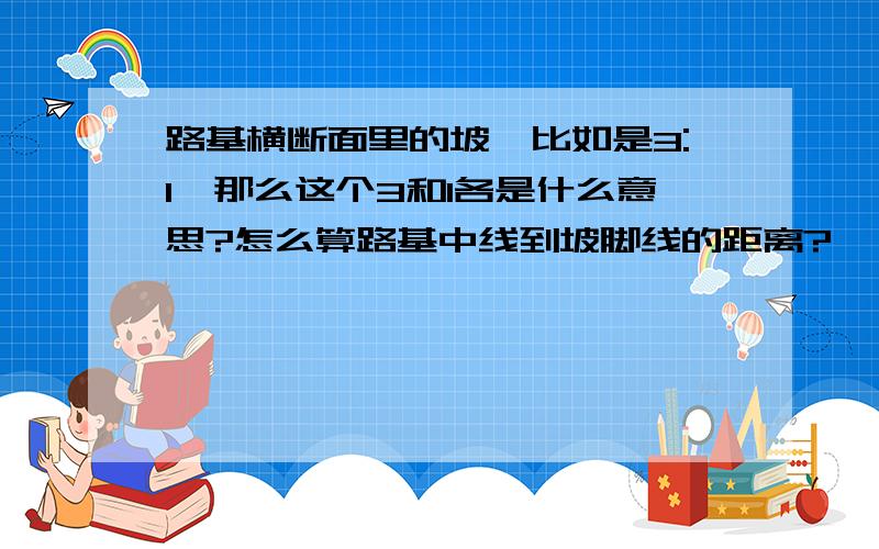 路基横断面里的坡,比如是3:1,那么这个3和1各是什么意思?怎么算路基中线到坡脚线的距离?