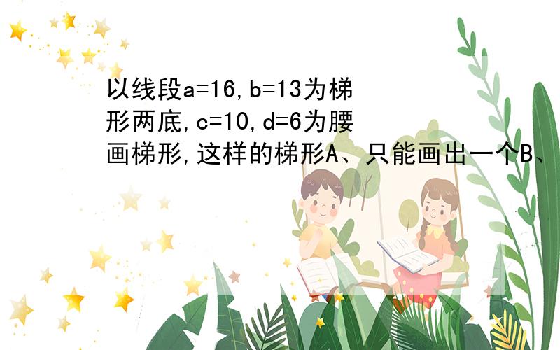 以线段a=16,b=13为梯形两底,c=10,d=6为腰画梯形,这样的梯形A、只能画出一个B、能画出两个C、能画出无数个D、不能画出