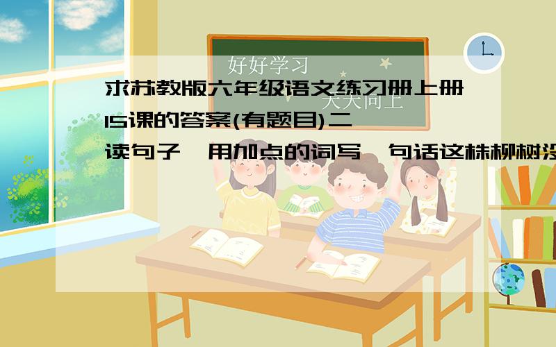 求苏教版六年级语文练习册上册15课的答案(有题目)二 、读句子,用加点的词写一句话这株柳树没有抱怨命运,也没有畏怯生存之危险和艰难,而是聚合全部身心之力与生命环境抗争,以超乎想象