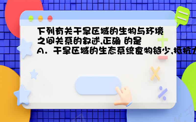 下列有关干旱区域的生物与环境之间关系的叙述,正确 的是 A．干旱区域的生态系统食物链少,抵抗力稳定性强 B．干早区域的生态系统自动调节能力弱,恢复力稳定 性强 C．经干旱环境长期诱