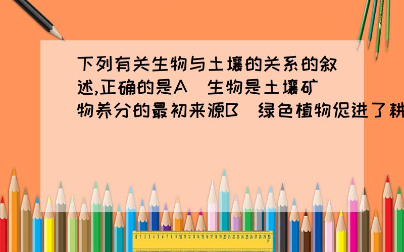 下列有关生物与土壤的关系的叙述,正确的是A．生物是土壤矿物养分的最初来源B．绿色植物促进了耕作土壤的形成C．生物作用与土壤肥力的产生关联密切D．森林根系很深,提供土壤表层有机