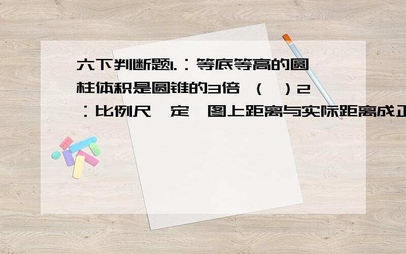 六下判断题1.：等底等高的圆柱体积是圆锥的3倍 （ ）2：比例尺一定,图上距离与实际距离成正比例.( )3:把10:2化成最简单的整数比是5.（ ）4：比例尺实际上是一个比.（ ）5长方体、正方体和