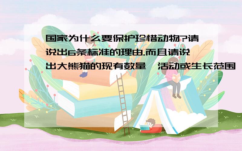 国家为什么要保护珍惜动物?请说出6条标准的理由.而且请说出大熊猫的现有数量,活动或生长范围,生存现状,濒临灭绝的原因,国家和当地政府正在采取的保护措施,并为保护他们提出一点建议,