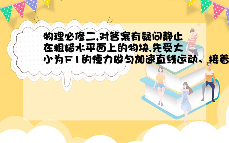 物理必修二,对答案有疑问静止在粗糙水平面上的物块,先受大小为F1的恒力做匀加速直线运动、接着受大小为F2的恒力做匀速运动、再受大小为F3的恒力做匀减速直线运动到停止.已知这三个力