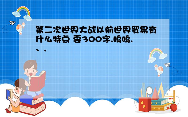 第二次世界大战以前世界贸易有什么特点 要300字.呜呜.、.