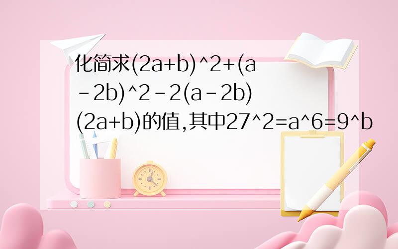 化简求(2a+b)^2+(a-2b)^2-2(a-2b)(2a+b)的值,其中27^2=a^6=9^b