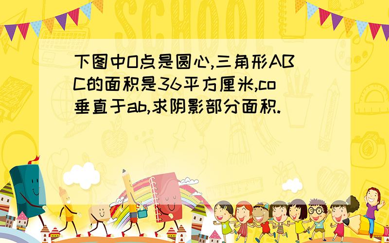 下图中O点是圆心,三角形ABC的面积是36平方厘米,co垂直于ab,求阴影部分面积.