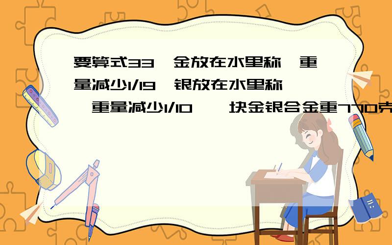 要算式33、金放在水里称,重量减少1/19,银放在水里称,重量减少1/10,一块金银合金重770克,放在水里称,重量减少了50克,这块合金含金、银各多少克?