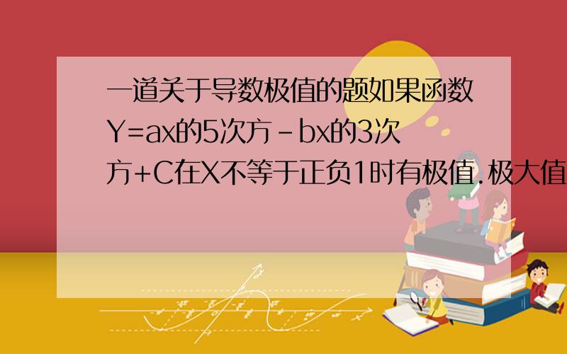 一道关于导数极值的题如果函数Y=ax的5次方-bx的3次方+C在X不等于正负1时有极值.极大值为4,极小值为0.求A B C