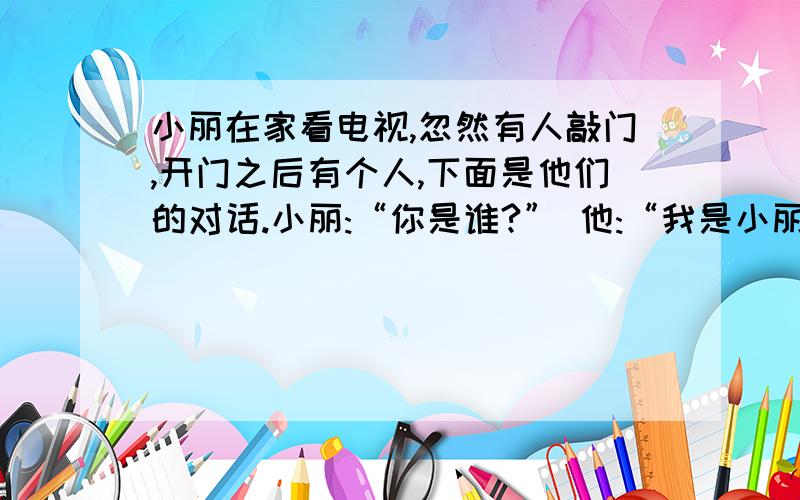 小丽在家看电视,忽然有人敲门,开门之后有个人,下面是他们的对话.小丽:“你是谁?” 他:“我是小丽在家看电视,忽然有人敲门,开门之后有个人,下面是他们的对话.小丽:“你是谁?”   他:“我