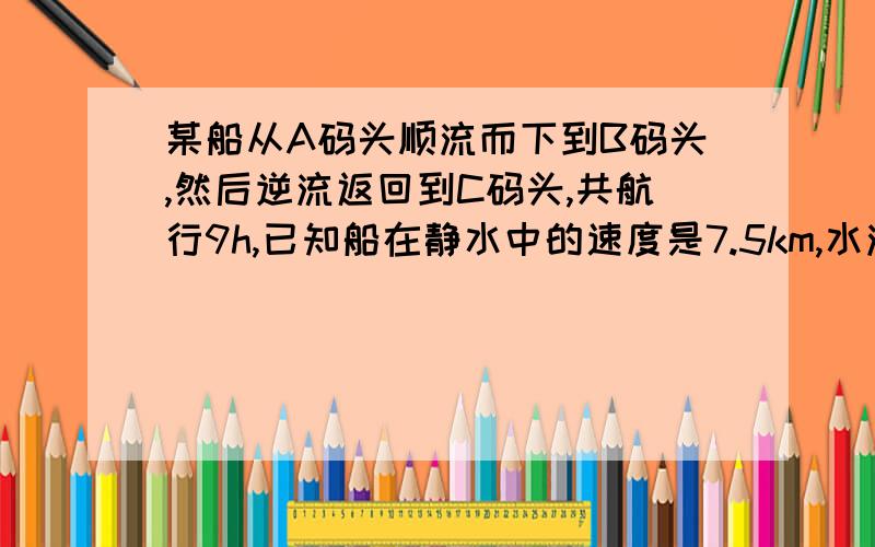 某船从A码头顺流而下到B码头,然后逆流返回到C码头,共航行9h,已知船在静水中的速度是7.5km,水流速度为2.5km.A、C 两码头间的距离是15kmA、B两码头间的距离是多少km