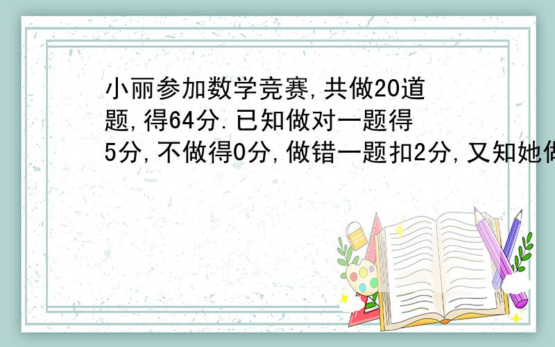 小丽参加数学竞赛,共做20道题,得64分.已知做对一题得5分,不做得0分,做错一题扣2分,又知她做错的题和没做的题一样多,小丽做对了多少道题?