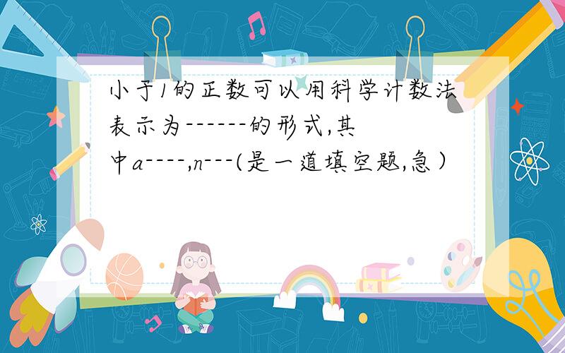 小于1的正数可以用科学计数法表示为------的形式,其中a----,n---(是一道填空题,急）