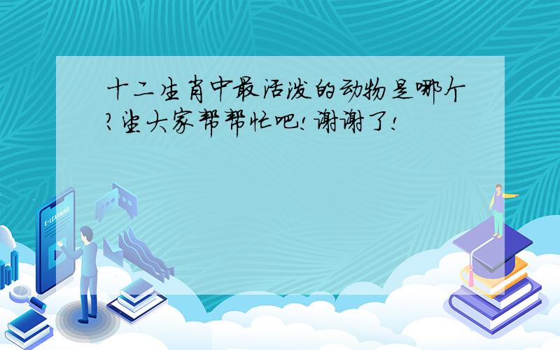 十二生肖中最活泼的动物是哪个?望大家帮帮忙吧!谢谢了!