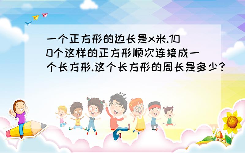 一个正方形的边长是x米.100个这样的正方形顺次连接成一个长方形.这个长方形的周长是多少?