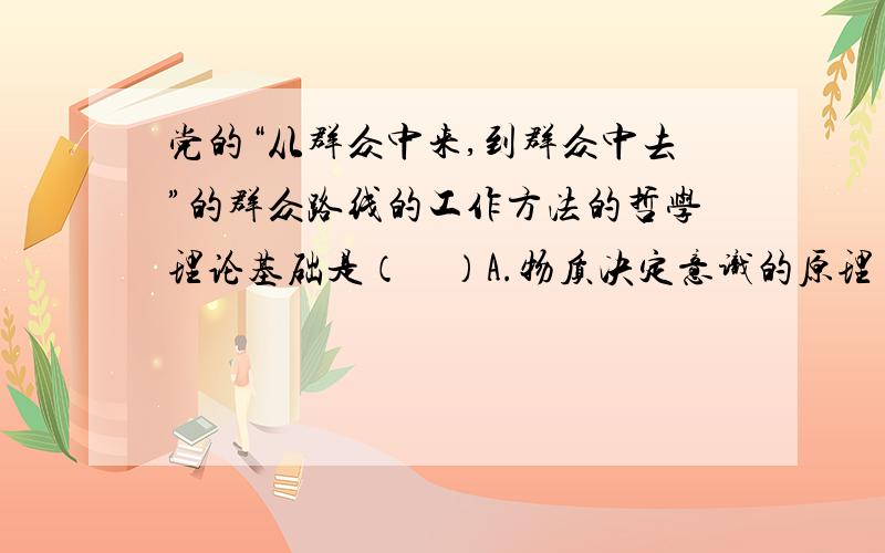 党的“从群众中来,到群众中去”的群众路线的工作方法的哲学理论基础是（　）A.物质决定意识的原理 B.认识能动作用的原理 C.矛盾推动事物发展的原理D.认识辩证运动过程的原理我想答案