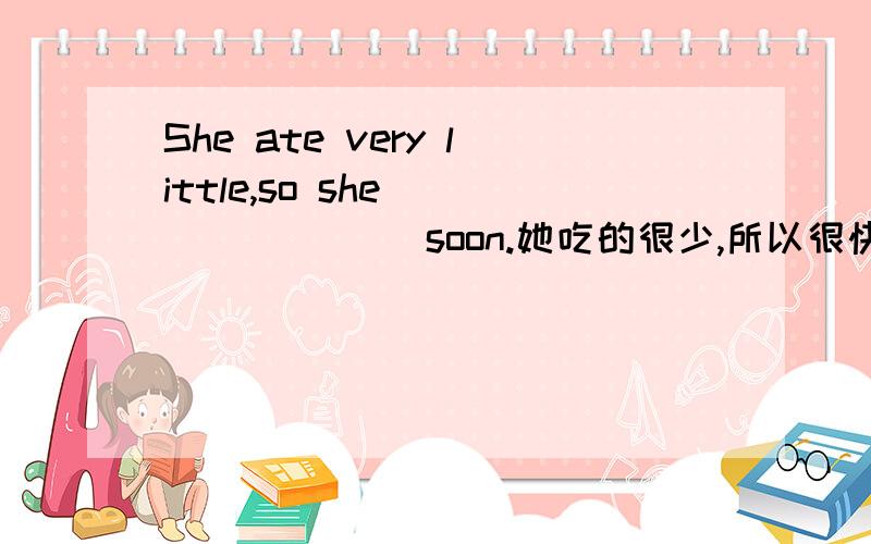 She ate very little,so she____ ____soon.她吃的很少,所以很快就饿了