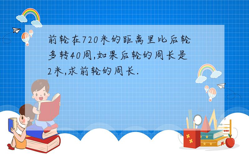 前轮在720米的距离里比后轮多转40周,如果后轮的周长是2米,求前轮的周长.