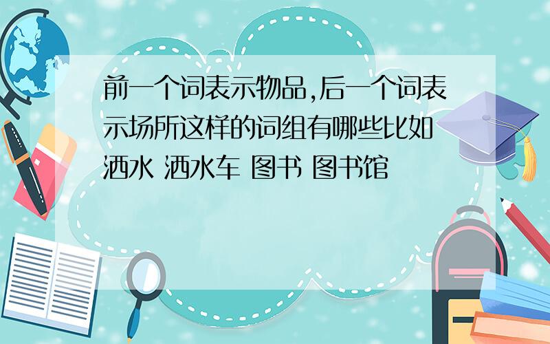 前一个词表示物品,后一个词表示场所这样的词组有哪些比如 洒水 洒水车 图书 图书馆