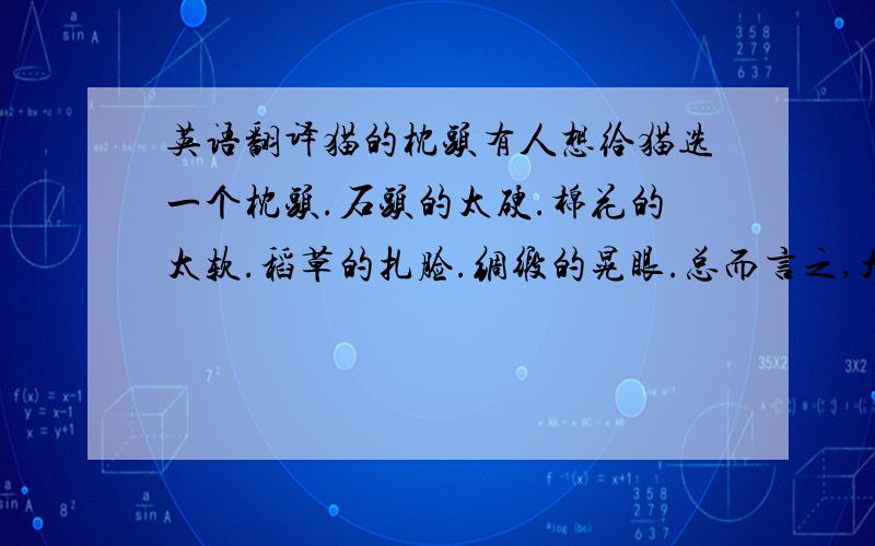 英语翻译猫的枕头有人想给猫选一个枕头.石头的太硬.棉花的太软.稻草的扎脸.绸缎的晃眼.总而言之,大的小的,长的扁的,厚的薄的,好的孬的,这个人都想过,试过,选来选去,总也选不出合适的.