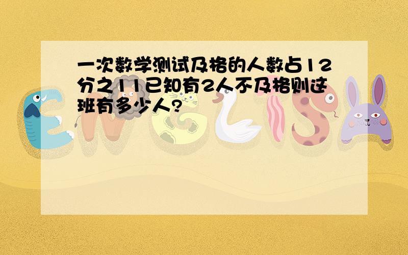 一次数学测试及格的人数占12分之11已知有2人不及格则这班有多少人?