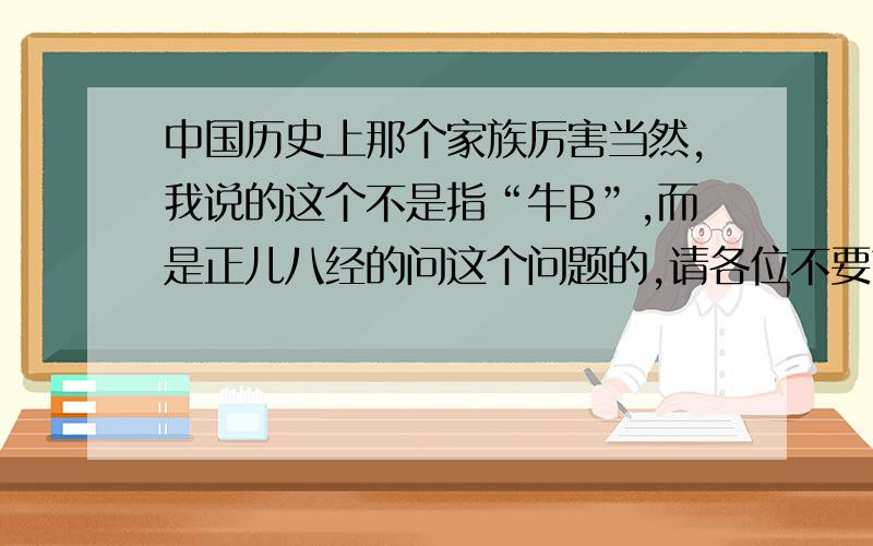 中国历史上那个家族厉害当然,我说的这个不是指“牛B”,而是正儿八经的问这个问题的,请各位不要带有随意或好玩的心态来回答这个问题.如题,我想知道中国哪个家族比较厉害,有影响力,像