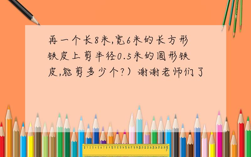 再一个长8米,宽6米的长方形铁皮上剪半径0.5米的圆形铁皮,能剪多少个?）谢谢老师们了