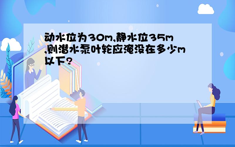 动水位为30m,静水位35m,则潜水泵叶轮应淹没在多少m以下?