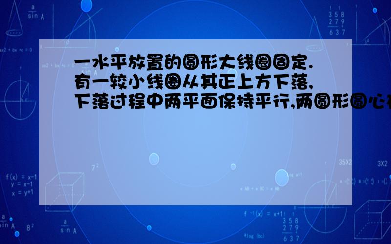 一水平放置的圆形大线圈固定.有一较小线圈从其正上方下落,下落过程中两平面保持平行,两圆形圆心在同一竖直线上,则小线圈从大线圈正上方运动到下方过程中,从上往下看,小线圈中（）A无