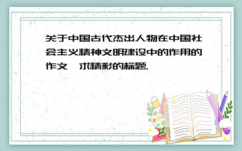 关于中国古代杰出人物在中国社会主义精神文明建设中的作用的作文,求精彩的标题.