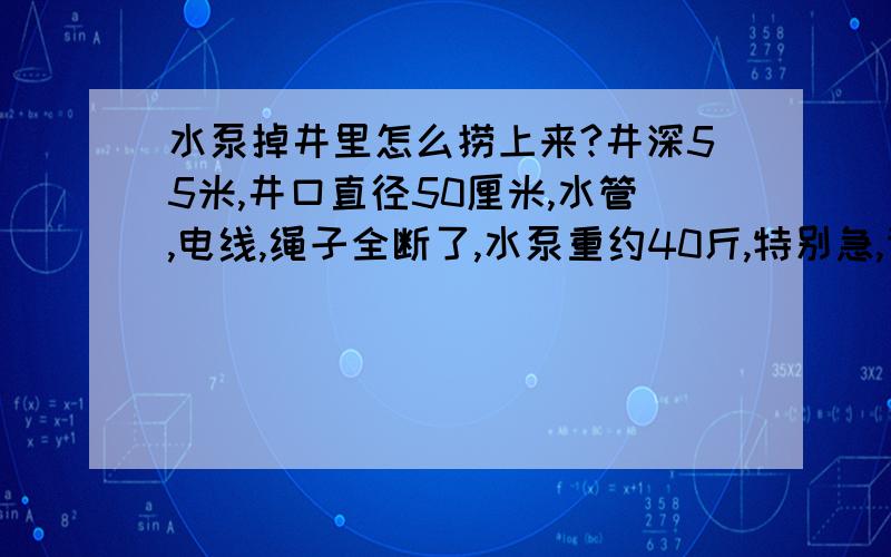 水泵掉井里怎么捞上来?井深55米,井口直径50厘米,水管,电线,绳子全断了,水泵重约40斤,特别急,请各位朋友一定要想一个好办法呀!先在这里谢谢了!办法要切合实际一点!如有方法,我们这里没有