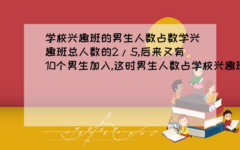 学校兴趣班的男生人数占数学兴趣班总人数的2/5,后来又有10个男生加入,这时男生人数占学校兴趣班走人数的1/2,数学兴趣班原有多少人?