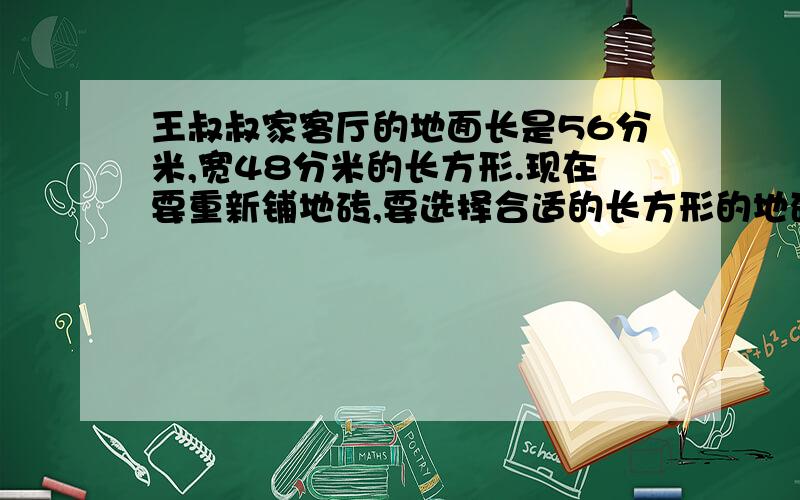 王叔叔家客厅的地面长是56分米,宽48分米的长方形.现在要重新铺地砖,要选择合适的长方形的地砖,并且有以下要求不能切割要保证地砖的完整性.要考虑到经济实用,做到最大的节约.有四种地