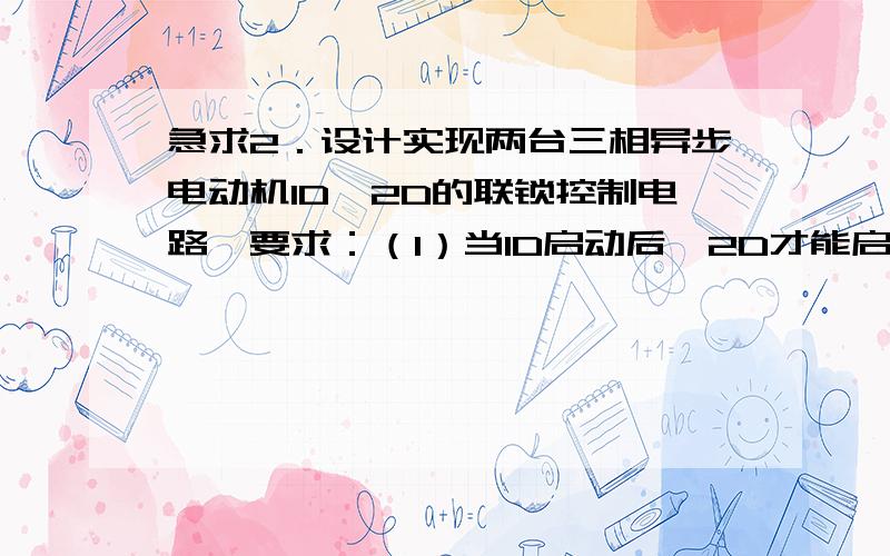 急求2．设计实现两台三相异步电动机1D、2D的联锁控制电路,要求：（1）当1D启动后,2D才能启动；（2）2D启动一段时间后1D自动停止.还有一个问题,用继电器实现三人抢答电路.在抢答时,只有最