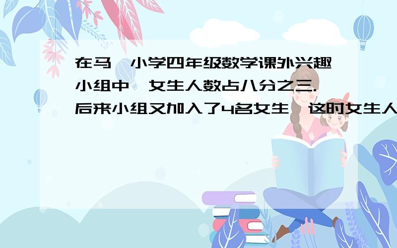 在马岚小学四年级数学课外兴趣小组中,女生人数占八分之三.后来小组又加入了4名女生,这时女生人数站小组人数的九分之四.求这个兴趣小组原来有多少人?急