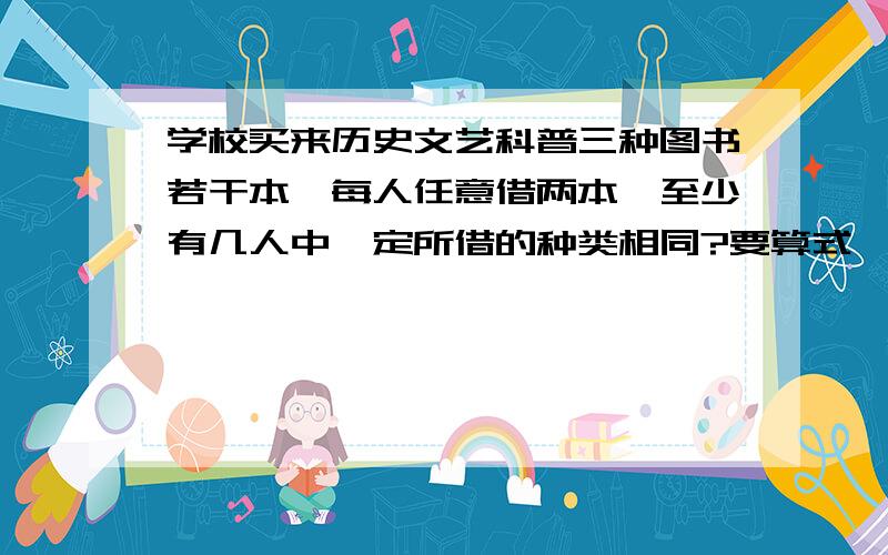 学校买来历史文艺科普三种图书若干本,每人任意借两本,至少有几人中一定所借的种类相同?要算式