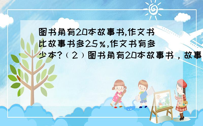 图书角有20本故事书,作文书比故事书多25％,作文书有多少本?﹙2﹚图书角有20本故事书，故事书比作文书多25％，作文书有多少本？一共两问。