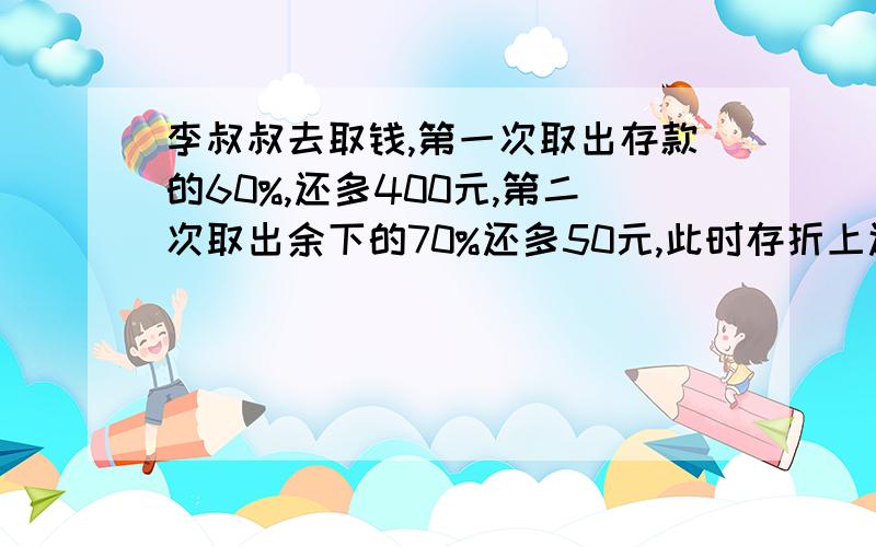 李叔叔去取钱,第一次取出存款的60%,还多400元,第二次取出余下的70%还多50元,此时存折上还有250元,李叔叔原有存款多少元?