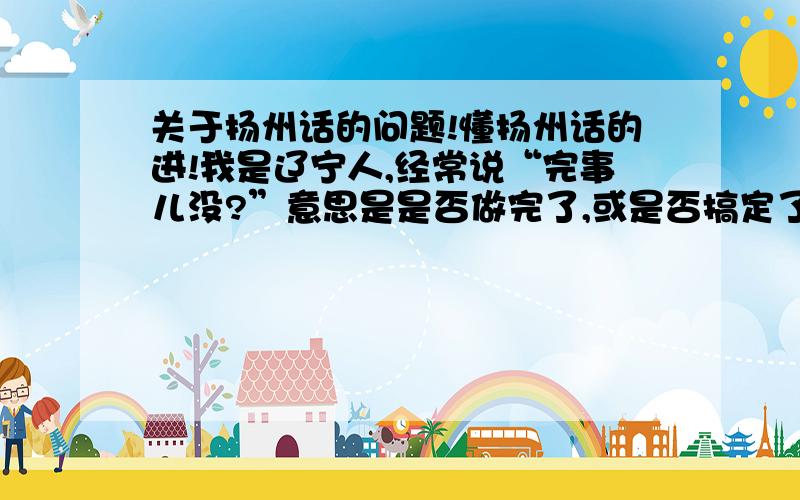 关于扬州话的问题!懂扬州话的进!我是辽宁人,经常说“完事儿没?”意思是是否做完了,或是否搞定了.我女朋友是扬州人,有一次我跟她说“完事儿没”的时候,她告诉我千万必要在扬州说这句