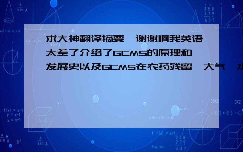 求大神翻译摘要,谢谢啊我英语太差了介绍了GCMS的原理和发展史以及GCMS在农药残留,大气、水和纺织品中的有机物、酱油中香气和氯丙醇、茶叶成分、生物质热解油、地沟油的有害成分、韭菜