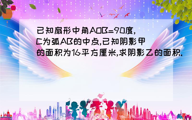 已知扇形中角AOB=90度,C为弧AB的中点,已知阴影甲的面积为16平方厘米,求阴影乙的面积.