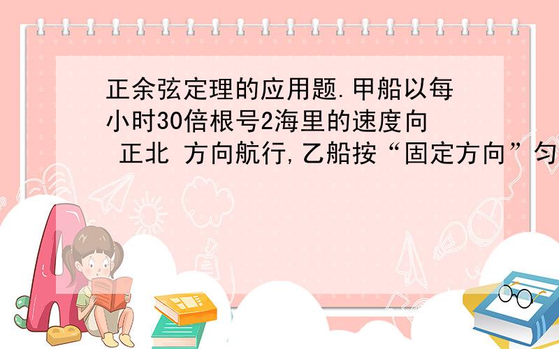 正余弦定理的应用题.甲船以每小时30倍根号2海里的速度向 正北 方向航行,乙船按“固定方向”匀速直线航行.当甲船位于A1处时,乙船位于甲船的北偏西105°方向的B1处,此时两船相聚20海里,当甲