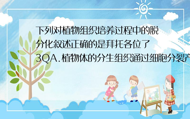 下列对植物组织培养过程中的脱分化叙述正确的是拜托各位了 3QA.植物体的分生组织通过细胞分裂产生新细胞的过程 B.体内分化的细胞形态、结构和功能发生改变的过程 C.高度分化的植物器