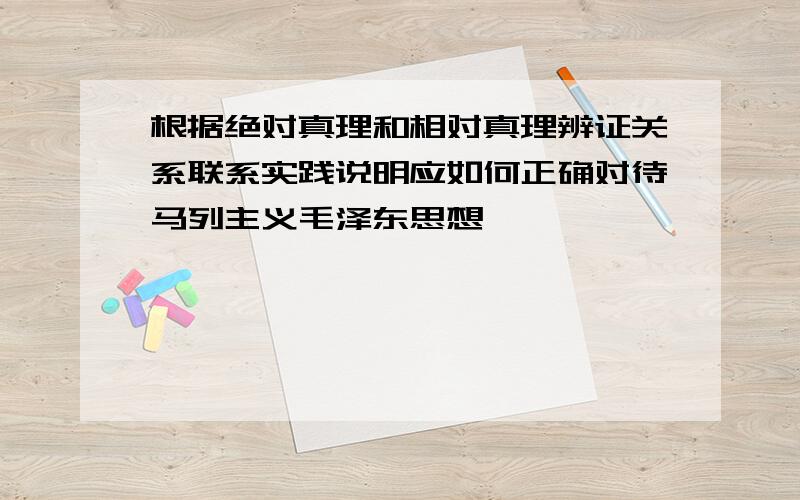 根据绝对真理和相对真理辨证关系联系实践说明应如何正确对待马列主义毛泽东思想