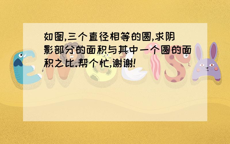 如图,三个直径相等的圆,求阴影部分的面积与其中一个圆的面积之比.帮个忙,谢谢!