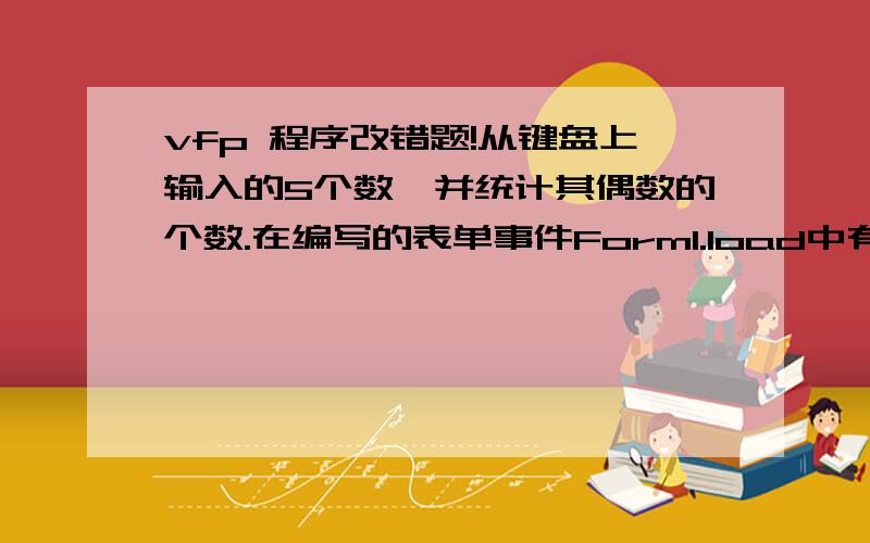 vfp 程序改错题!从键盘上输入的5个数,并统计其偶数的个数.在编写的表单事件Form1.load中有2处错误,请调试改正.调试改正中,每个过程代码只能改一处,并不得增删语句.set talk offA=0For J=1 to 5accept